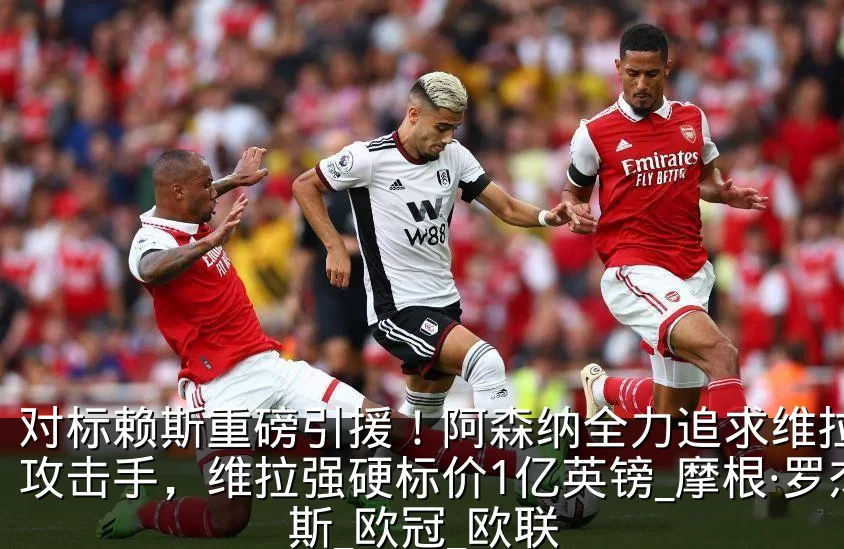 对标赖斯重磅引援！阿森纳全力追求维拉天才攻击手，维拉强硬标价1亿英镑_摩根·罗杰斯_欧冠_欧联